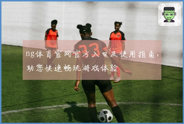 ng体育官网官方入口及使用指南，助您快速畅玩游戏体验